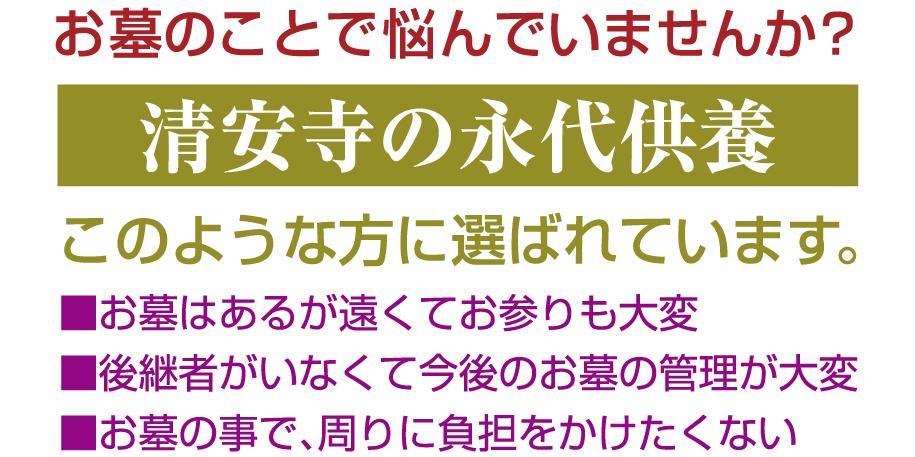 お墓のことで悩んでいませんか？ 清安寺の永代供養 ■お墓はあるが遠くてお参りも大変 ■後継者がいなくて今後のお墓の管理が大変 ■お墓の事で、周りに負担をかけたくない