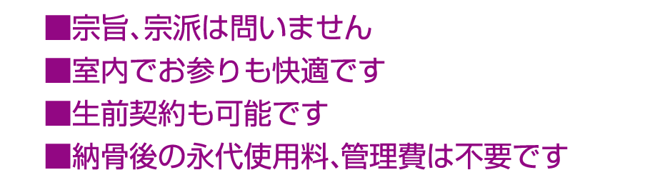 ■宗旨、宗派は問いません ■室内でお参りも快適です ■生前契約も可能です ■納骨後の永代使用料、管理費は不要です